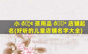 小 🦢 孩用品 🐺 店铺起名(好听的儿童店铺名字大全)